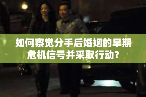 如何察觉分手后婚姻的早期危机信号并采取行动？