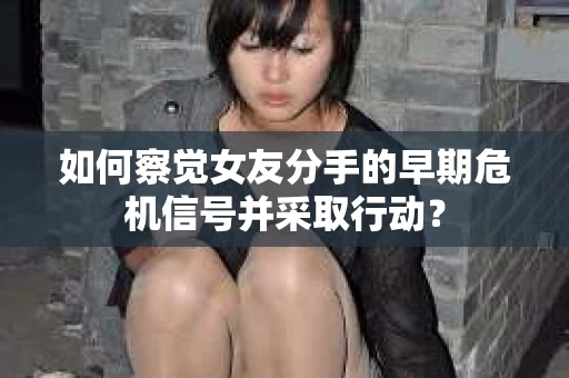 如何察觉女友分手的早期危机信号并采取行动？