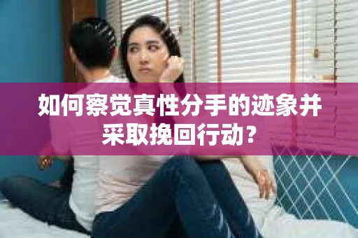 如何察觉真性分手的迹象并采取挽回行动？