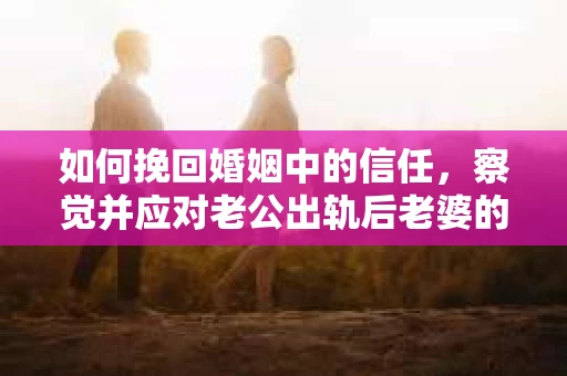 如何挽回婚姻中的信任，察觉并应对老公出轨后老婆的危机信号