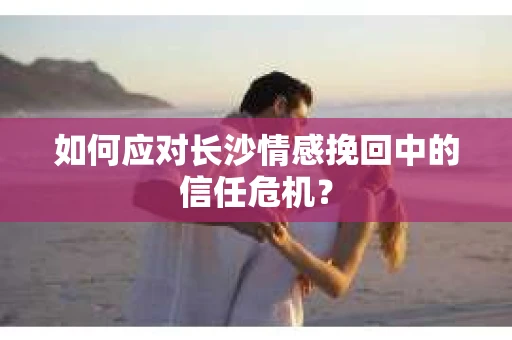 如何应对长沙情感挽回中的信任危机？