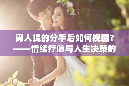男人提的分手后如何挽回？——情绪疗愈与人生决策的干货指南