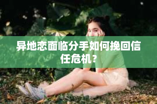 异地恋面临分手如何挽回信任危机？