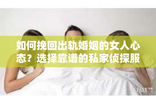 如何挽回出轨婚姻的女人心态？选择靠谱的私家侦探服务指南