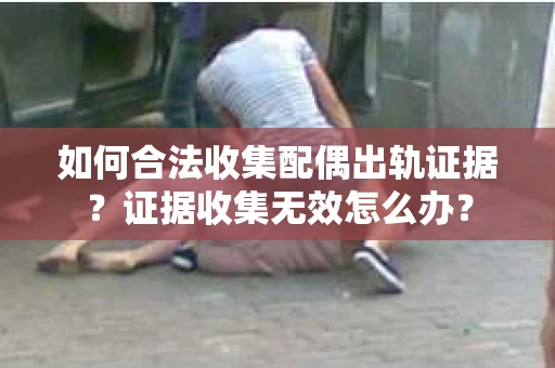 如何合法收集配偶出轨证据?证据收集无效怎么办? 如何合法收集配偶出轨证据?证据收集无效怎么办?