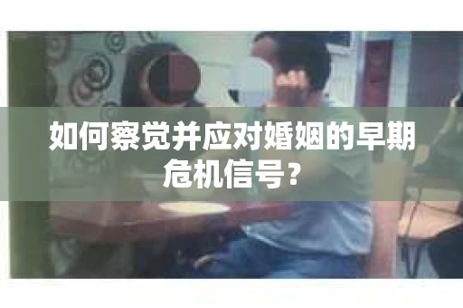 如何察觉并应对婚姻的早期危机信号？