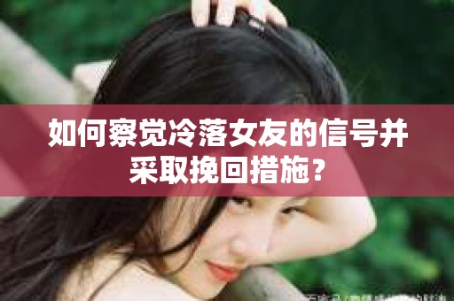 如何察觉冷落女友的信号并采取挽回措施？