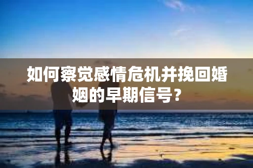 如何察觉感情危机并挽回婚姻的早期信号？