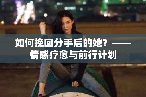 如何挽回分手后的她？——情感疗愈与前行计划