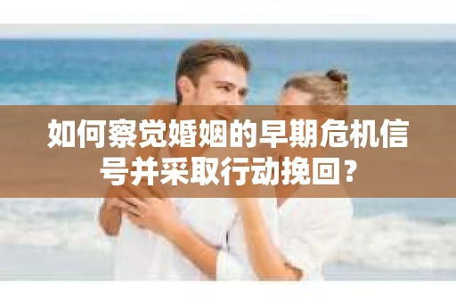 如何察觉婚姻的早期危机信号并采取行动挽回？