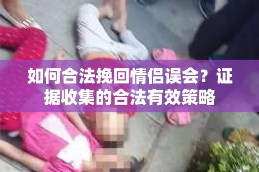 如何合法挽回情侣误会?证据收集的合法有效策略 如何合法挽回情侣误会?证据收集的合法有效策略