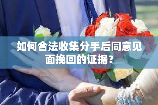 如何合法收集分手后同意见面挽回的证据？
