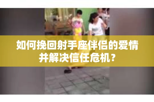 如何挽回射手座伴侣的爱情并解决信任危机？