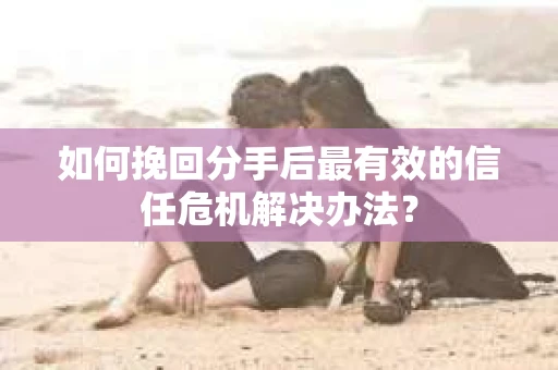 如何挽回分手后最有效的信任危机解决办法？