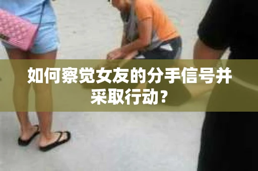 如何察觉女友的分手信号并采取行动？