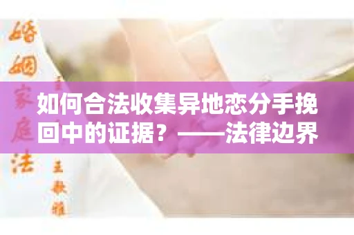 如何合法收集异地恋分手挽回中的证据？——法律边界内的取证策略