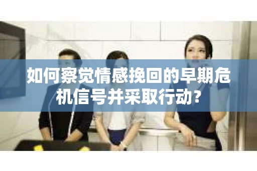 如何察觉情感挽回的早期危机信号并采取行动？