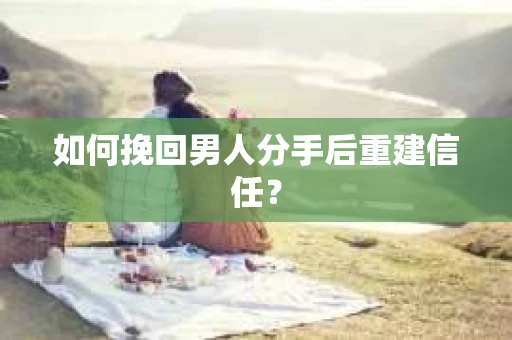 如何挽回男人分手后重建信任？