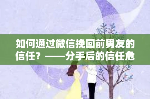 如何通过微信挽回前男友的信任？——分手后的信任危机解决方案