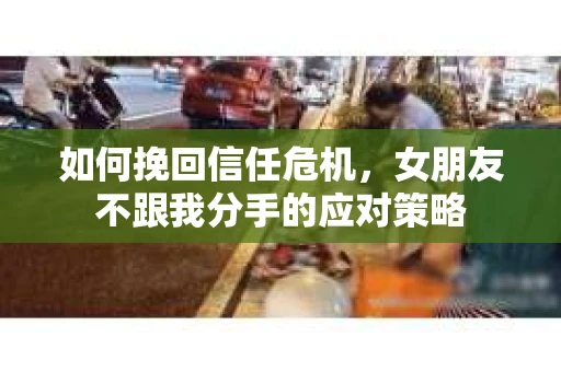 如何挽回信任危机，女朋友不跟我分手的应对策略