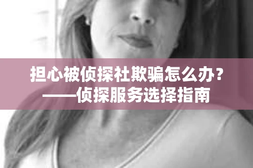 担心被侦探社欺骗怎么办？——侦探服务选择指南